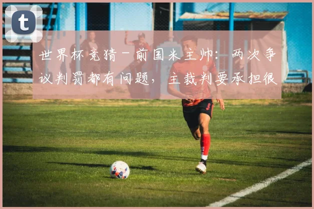 世界杯竞猜 - 前国米主帅：两次争议判罚都有问题，主裁判要承担很大责任