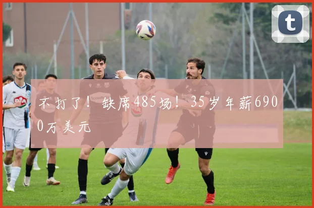 不打了！缺席485场！35岁年薪6900万美元